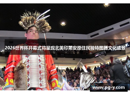 2026世界杯开幕式将呈现北美印第安原住民独特图腾文化盛景 2026世界杯开幕式将呈现北美印第安原住民独特图腾文化盛景