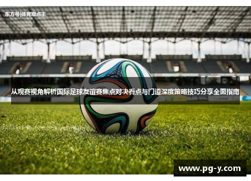 从观赛视角解析国际足球友谊赛焦点对决看点与门道深度策略技巧分享全面指南 从观赛视角解析国际足球友谊赛焦点对决看点与门道深度策略技巧分享全面指南