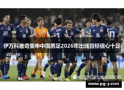 伊万科维奇重申中国男足2026年出线目标信心十足 伊万科维奇重申中国男足2026年出线目标信心十足