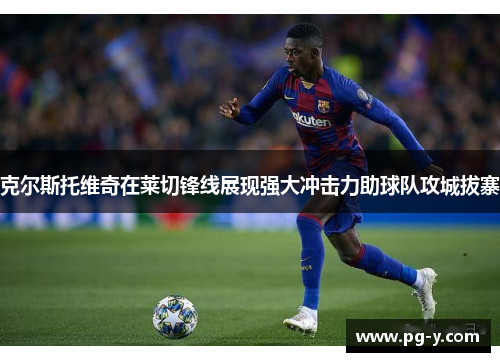 克尔斯托维奇在莱切锋线展现强大冲击力助球队攻城拔寨
