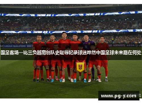 国足客场一比三负越南创队史耻辱纪录球迷哗然中国足球未来路在何处 国足客场一比三负越南创队史耻辱纪录球迷哗然中国足球未来路在何处