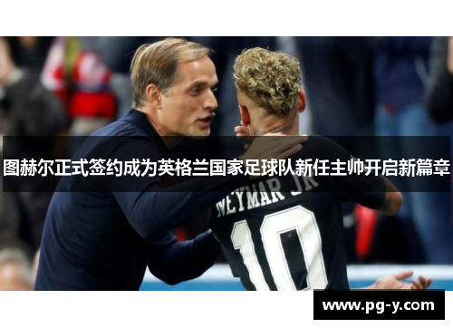 图赫尔正式签约成为英格兰国家足球队新任主帅开启新篇章 图赫尔正式签约成为英格兰国家足球队新任主帅开启新篇章