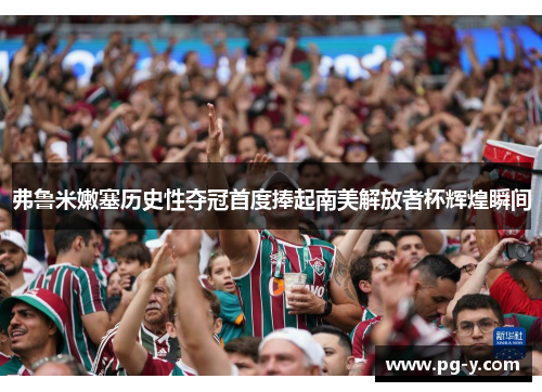 弗鲁米嫩塞历史性夺冠首度捧起南美解放者杯辉煌瞬间 弗鲁米嫩塞历史性夺冠首度捧起南美解放者杯辉煌瞬间